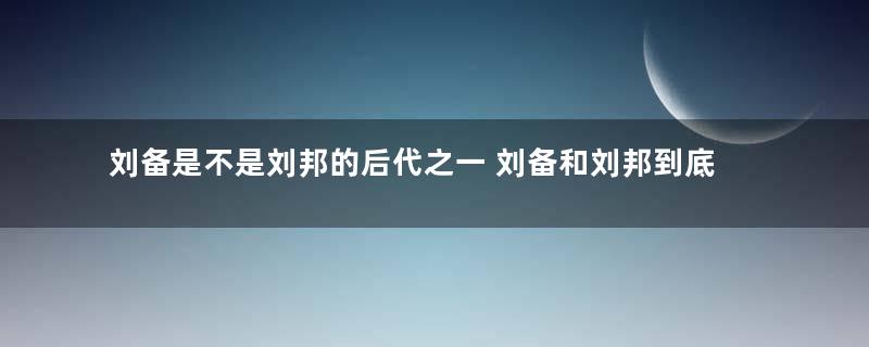 刘备是不是刘邦的后代之一 刘备和刘邦到底差了多少代